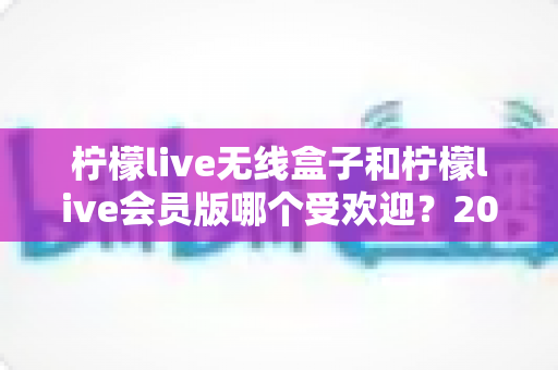 柠檬live无线盒子和柠檬live会员版哪个受欢迎？2025最全对比测评与选购指南
