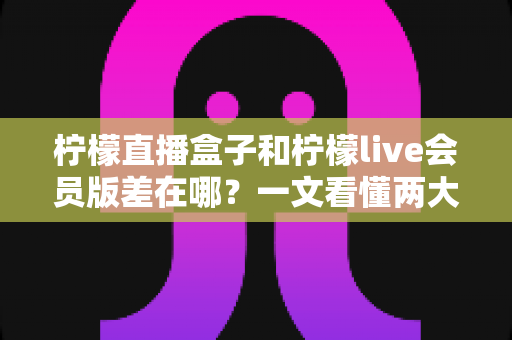 柠檬直播盒子和柠檬live会员版差在哪？一文看懂两大版本的核心区别与选购指南