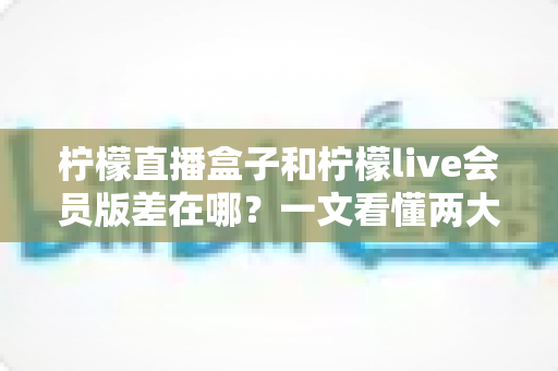 柠檬直播盒子和柠檬live会员版差在哪？一文看懂两大版本的核心区别与选购指南