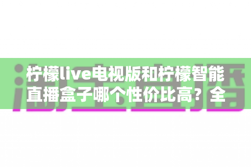 柠檬live电视版和柠檬智能直播盒子哪个性价比高?全方位深度对比,帮你省钱不踩坑 柠檬live电视版和柠檬智能直播盒子哪个性价比高?全方位深度对比,帮你省钱不踩坑