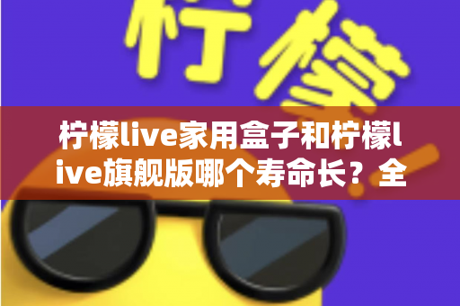 柠檬live家用盒子和柠檬live旗舰版哪个寿命长?全面对比两款设备的使用寿命与耐用性指南 柠檬live家用盒子和柠檬live旗舰版哪个寿命长?全面对比两款设备的使用寿命与耐用性指南
