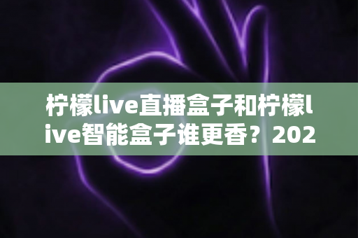 柠檬live直播盒子和柠檬live智能盒子谁更香？2025最新深度对比评测，看完不再纠结选哪款