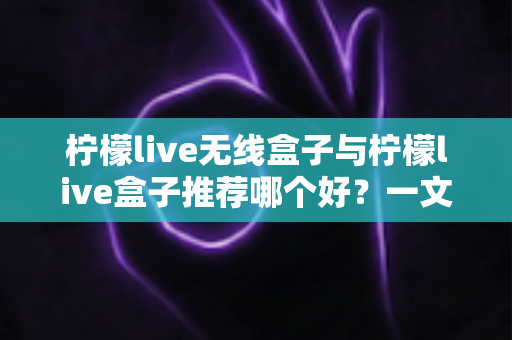 柠檬live无线盒子与柠檬live盒子推荐哪个好？一文学会选购思路，告别纠结轻松下单