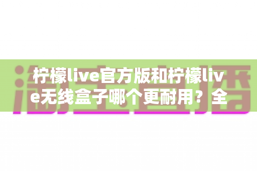 柠檬live官方版和柠檬live无线盒子哪个更耐用？全方位耐用性对比指南帮你做出明智选择