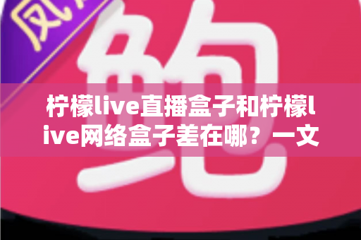 柠檬live直播盒子和柠檬live网络盒子差在哪?一文读懂两者核心区别与选购指南 柠檬live直播盒子和柠檬live网络盒子差在哪?一文读懂两者核心区别与选购指南