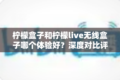柠檬盒子和柠檬live无线盒子哪个体验好?深度对比评测帮你选对不选贵 柠檬盒子和柠檬live无线盒子哪个体验好?深度对比评测帮你选对不选贵