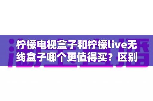 柠檬电视盒子和柠檬live无线盒子哪个更值得买？区别对比、优缺点分析与人群化选购指南全解析