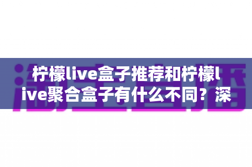 柠檬live盒子推荐和柠檬live聚合盒子有什么不同?深度解析两者差异,助你选出最适合的观影利器 柠檬live盒子推荐和柠檬live聚合盒子有什么不同?深度解析两者差异,助你选出最适合的观影利器