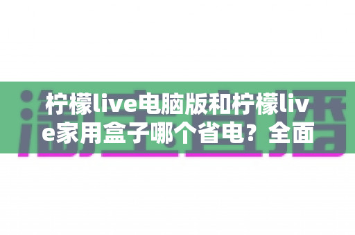 柠檬live电脑版和柠檬live家用盒子哪个省电?全面功耗对比分析与省钱使用指南 柠檬live电脑版和柠檬live家用盒子哪个省电?全面功耗对比分析与省钱使用指南