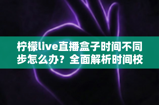 柠檬live直播盒子时间不同步怎么办？全面解析时间校准方法与实用解决技巧大全
