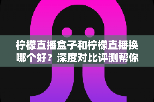 柠檬直播盒子和柠檬直播换哪个好？深度对比评测帮你选出最省心的家庭观影方案