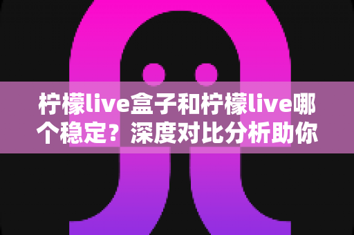 柠檬live盒子和柠檬live哪个稳定？深度对比分析助你选对观影方案