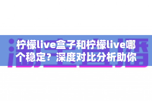 柠檬live盒子和柠檬live哪个稳定？深度对比分析助你选对观影方案