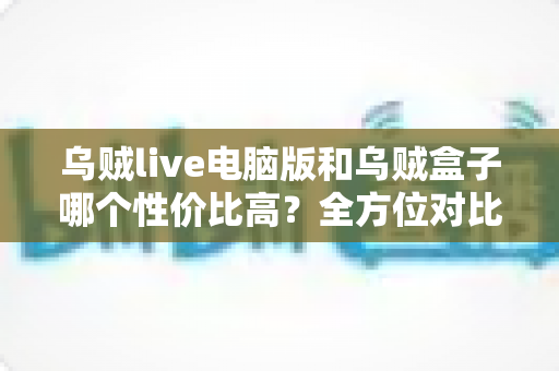 乌贼live电脑版和乌贼盒子哪个性价比高？全方位对比帮你找到最适合的选择
