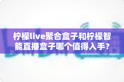 柠檬live聚合盒子和柠檬智能直播盒子哪个值得入手?2025年最全选购对比指南助你避坑不踩雷 柠檬live聚合盒子和柠檬智能直播盒子哪个值得入手?2025年最全选购对比指南助你避坑不踩雷