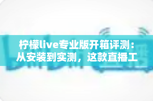 柠檬live专业版开箱评测：从安装到实测，这款直播工具到底值不值得入手？
