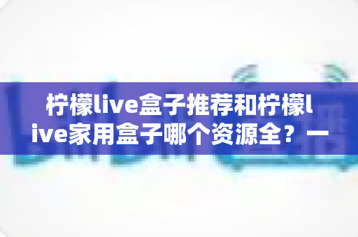 柠檬live盒子推荐和柠檬live家用盒子哪个资源全?一篇文章帮你选对家庭影音盒子 柠檬live盒子推荐和柠檬live家用盒子哪个资源全?一篇文章帮你选对家庭影音盒子