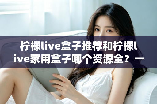 柠檬live盒子推荐和柠檬live家用盒子哪个资源全?一篇文章帮你选对家庭影音盒子 柠檬live盒子推荐和柠檬live家用盒子哪个资源全?一篇文章帮你选对家庭影音盒子