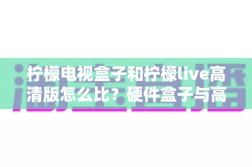 柠檬电视盒子和柠檬live高清版怎么比?硬件盒子与高清软件全方位深度对比,帮你选对家庭观影方案不花冤枉钱 柠檬电视盒子和柠檬live高清版怎么比?硬件盒子与高清软件全方位深度对比,帮你选对家庭观影方案不花冤枉钱