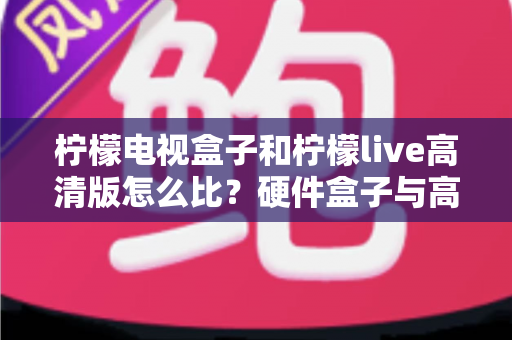 柠檬电视盒子和柠檬live高清版怎么比?硬件盒子与高清软件全方位深度对比,帮你选对家庭观影方案不花冤枉钱 柠檬电视盒子和柠檬live高清版怎么比?硬件盒子与高清软件全方位深度对比,帮你选对家庭观影方案不花冤枉钱