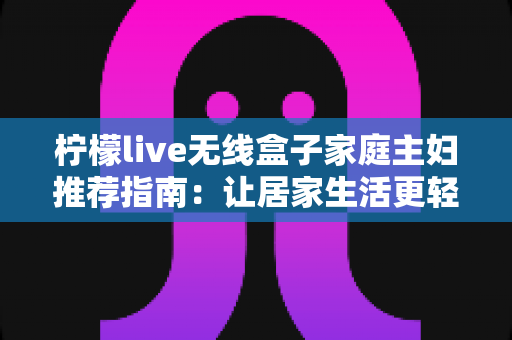 柠檬live无线盒子家庭主妇推荐指南:让居家生活更轻松的追剧神器 柠檬live无线盒子家庭主妇推荐指南:让居家生活更轻松的追剧神器