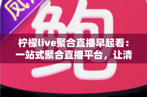 柠檬live聚合直播早起看：一站式聚合直播平台，让清晨时光更有价值