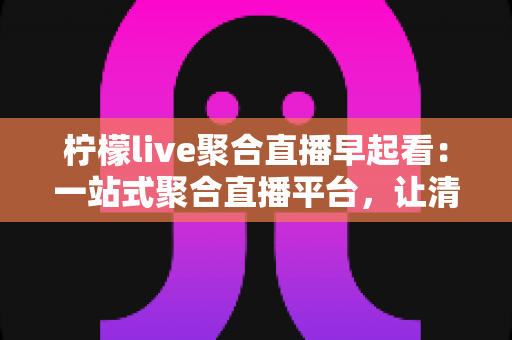 柠檬live聚合直播早起看：一站式聚合直播平台，让清晨时光更有价值