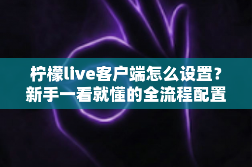 柠檬live客户端怎么设置？新手一看就懂的全流程配置与优化指南