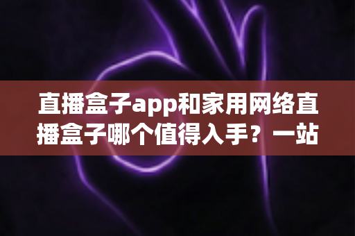 直播盒子app和家用网络直播盒子哪个值得入手？一站式选购指南帮你快速做决定