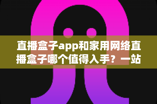 直播盒子app和家用网络直播盒子哪个值得入手？一站式选购指南帮你快速做决定