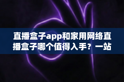 直播盒子app和家用网络直播盒子哪个值得入手？一站式选购指南帮你快速做决定