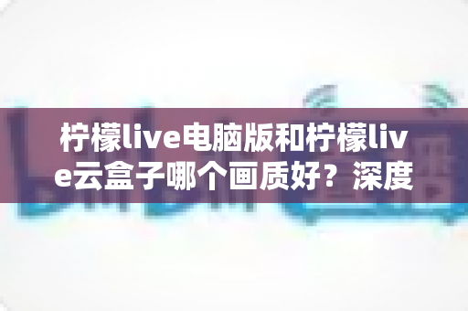 柠檬live电脑版和柠檬live云盒子哪个画质好？深度对比与画质选购全指南
