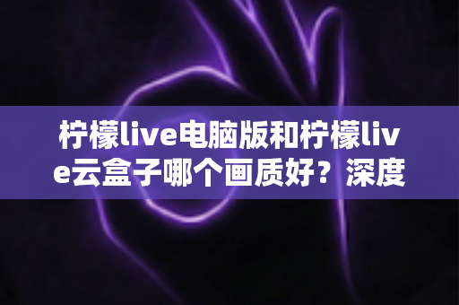 柠檬live电脑版和柠檬live云盒子哪个画质好？深度对比与画质选购全指南
