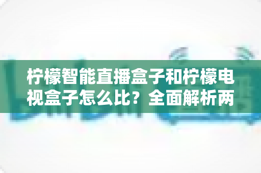 柠檬智能直播盒子和柠檬电视盒子怎么比？全面解析两者差异与选购指南