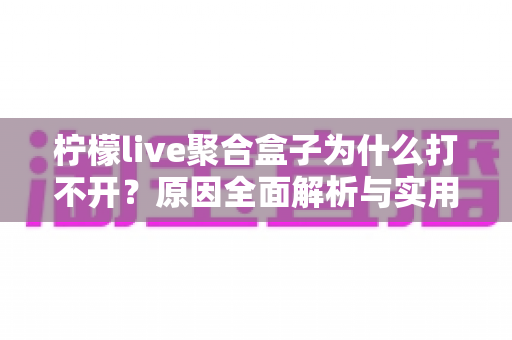 柠檬live聚合盒子为什么打不开？原因全面解析与实用解决指南