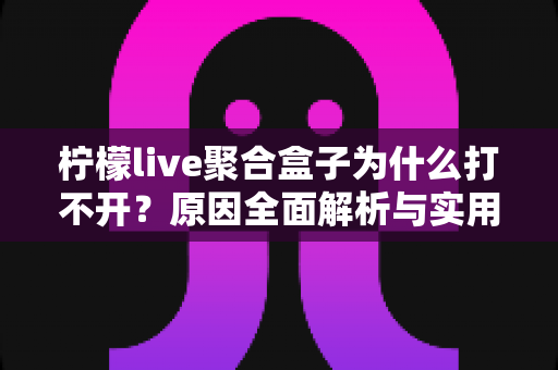 柠檬live聚合盒子为什么打不开？原因全面解析与实用解决指南