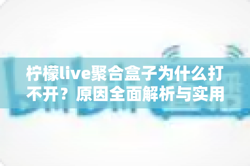 柠檬live聚合盒子为什么打不开？原因全面解析与实用解决指南