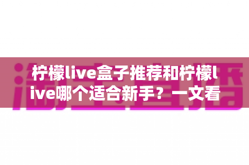 柠檬live盒子推荐和柠檬live哪个适合新手?一文看懂的选择指南 柠檬live盒子推荐和柠檬live哪个适合新手?一文看懂的选择指南