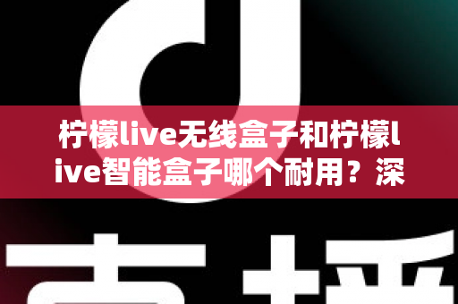 柠檬live无线盒子和柠檬live智能盒子哪个耐用？深度测评与选购全攻略