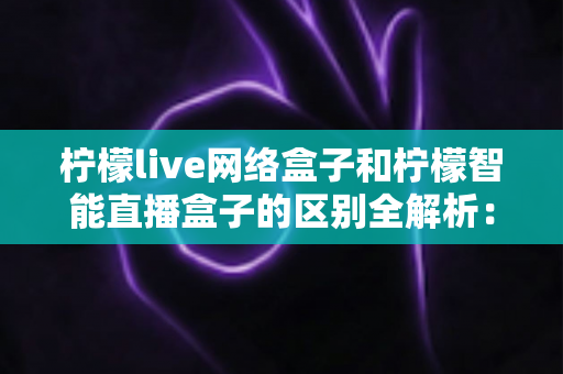 柠檬live网络盒子和柠檬智能直播盒子的区别全解析:2024年最新选购指南与深度对比评测 柠檬live网络盒子和柠檬智能直播盒子的区别全解析:2024年最新选购指南与深度对比评测
