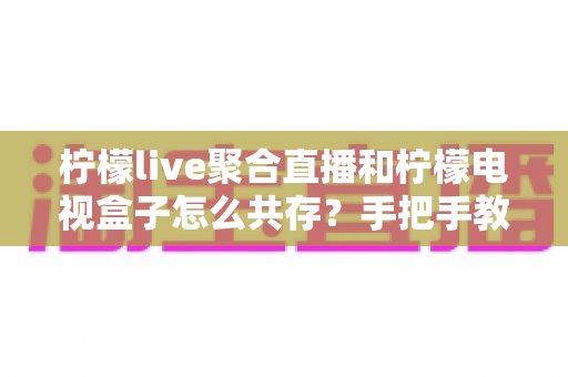 柠檬live聚合直播和柠檬电视盒子怎么共存？手把手教你安装、设置与优化全攻略