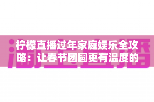 柠檬直播过年家庭娱乐全攻略：让春节团圆更有温度的云端互动指南