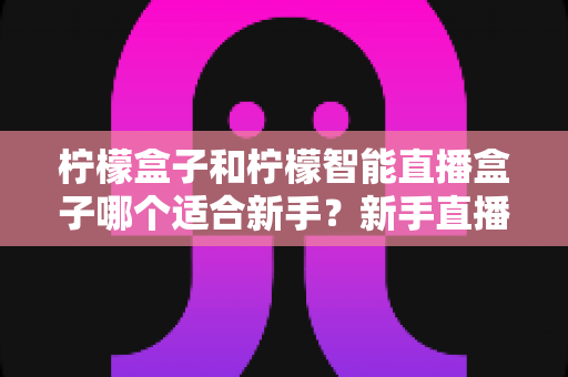 柠檬盒子和柠檬智能直播盒子哪个适合新手?新手直播选品指南与避坑攻略 柠檬盒子和柠檬智能直播盒子哪个适合新手?新手直播选品指南与避坑攻略