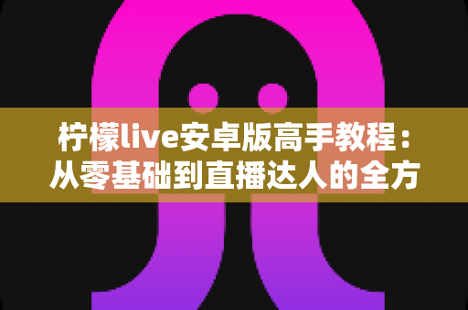 柠檬live安卓版高手教程：从零基础到直播达人的全方位进阶指南