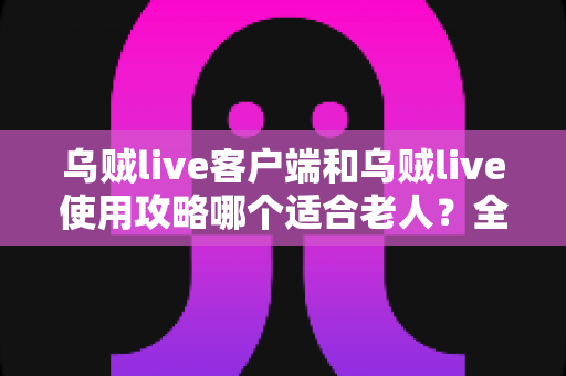 乌贼live客户端和乌贼live使用攻略哪个适合老人？全面解析帮长辈轻松玩转直播