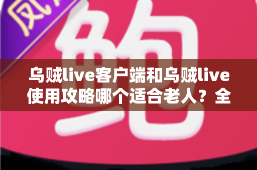 乌贼live客户端和乌贼live使用攻略哪个适合老人？全面解析帮长辈轻松玩转直播