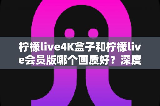 柠檬live4K盒子和柠檬live会员版哪个画质好？深度对比帮你选对观影方案