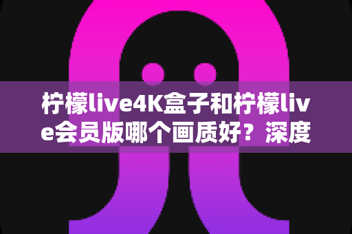 柠檬live4K盒子和柠檬live会员版哪个画质好？深度对比帮你选对观影方案