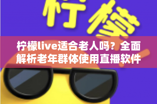 柠檬live适合老人吗？全面解析老年群体使用直播软件的优势与注意事项