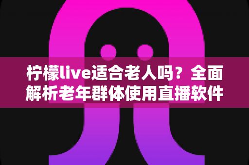 柠檬live适合老人吗？全面解析老年群体使用直播软件的优势与注意事项